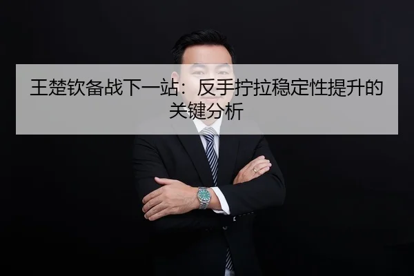 王楚钦备战下一站：反手拧拉稳定性提升的关键分析