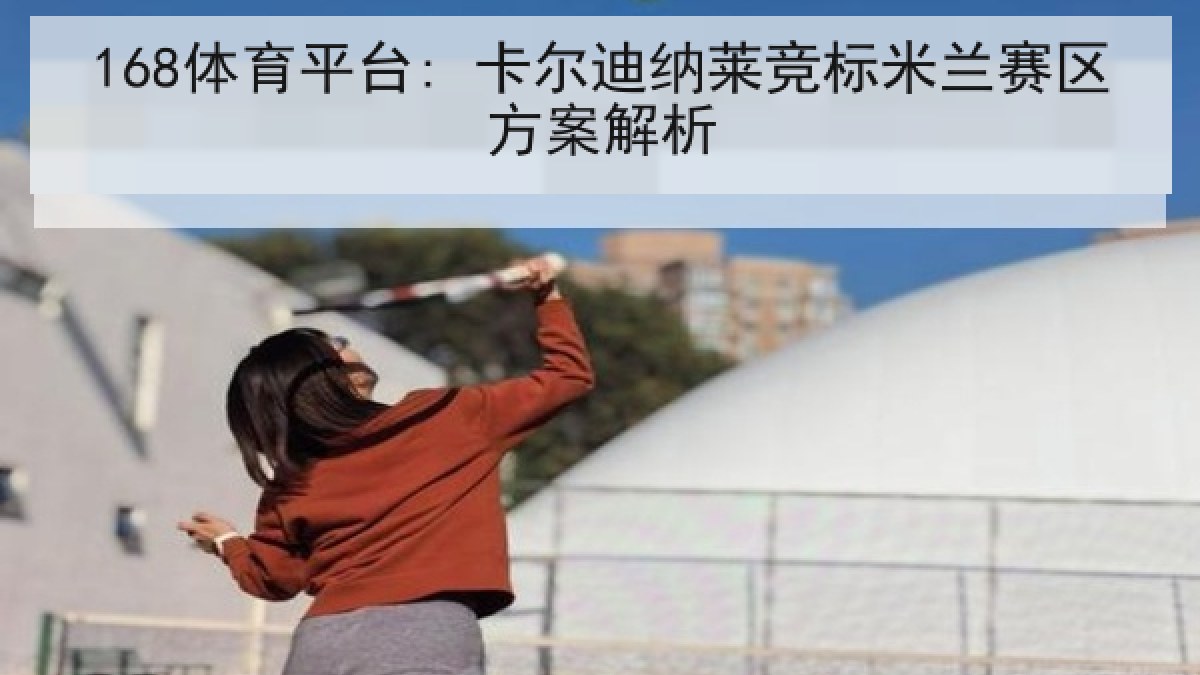 168体育平台: 卡尔迪纳莱竞标米兰赛区方案解析
