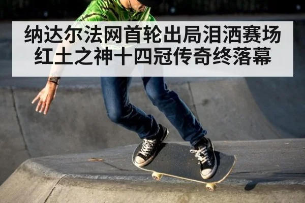 纳达尔法网首轮出局泪洒赛场 红土之神十四冠传奇终落幕